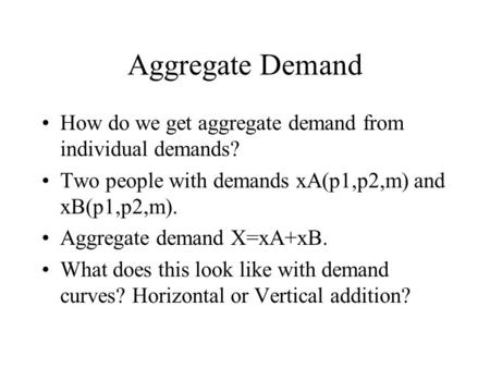Aggregate Demand How do we get aggregate demand from individual demands? Two people with demands xA(p1,p2,m) and xB(p1,p2,m). Aggregate demand X=xA+xB.