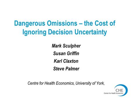Dangerous Omissions – the Cost of Ignoring Decision Uncertainty Mark Sculpher Susan Griffin Karl Claxton Steve Palmer Centre for Health Economics, University.