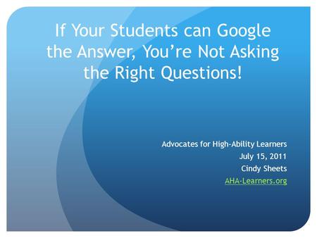 If Your Students can Google the Answer, You’re Not Asking the Right Questions! Advocates for High-Ability Learners July 15, 2011 Cindy Sheets AHA-Learners.org.