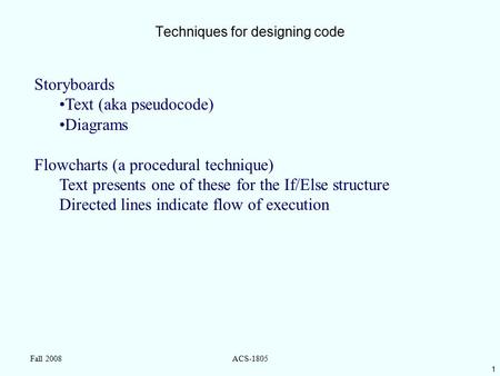1 Fall 2008ACS-1805 Techniques for designing code Storyboards Text (aka pseudocode) Diagrams Flowcharts (a procedural technique) Text presents one of these.