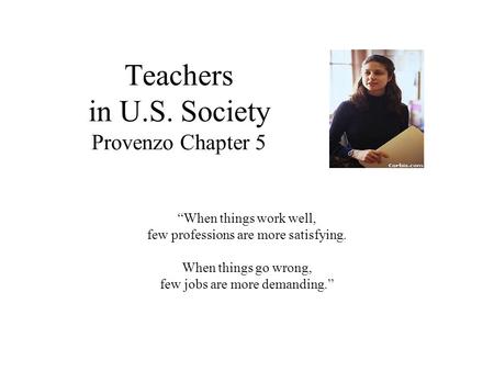 Teachers in U.S. Society Provenzo Chapter 5 “When things work well, few professions are more satisfying. When things go wrong, few jobs are more demanding.”