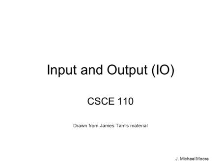 J. Michael Moore Input and Output (IO) CSCE 110 Drawn from James Tam's material.