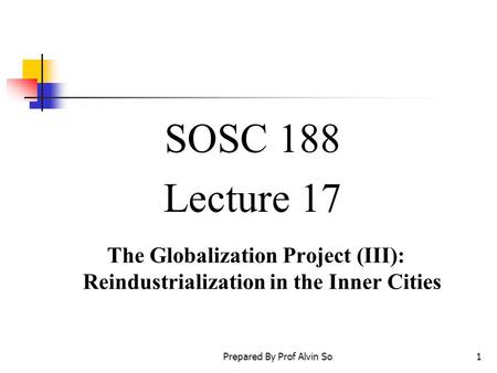 Prepared By Prof Alvin So1 SOSC 188 Lecture 17 The Globalization Project (III): Reindustrialization in the Inner Cities.