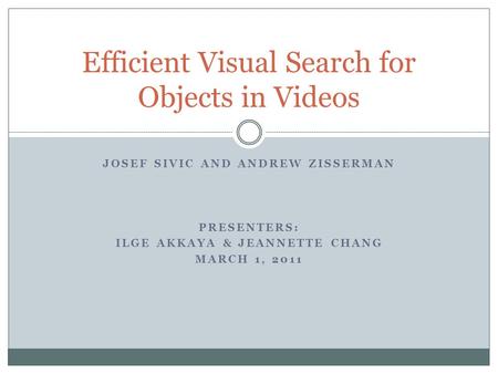 JOSEF SIVIC AND ANDREW ZISSERMAN PRESENTERS: ILGE AKKAYA & JEANNETTE CHANG MARCH 1, 2011 Efficient Visual Search for Objects in Videos.