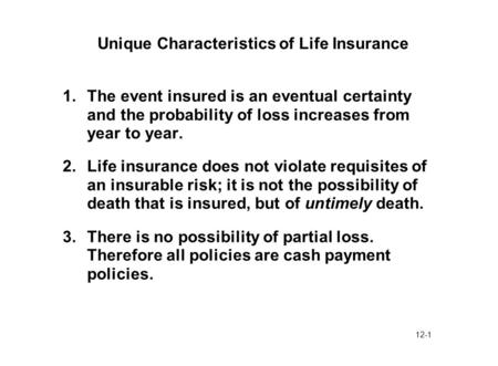12-1 Unique Characteristics of Life Insurance 1.The event insured is an eventual certainty and the probability of loss increases from year to year. 2.Life.