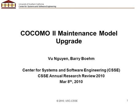 University of Southern California Center for Systems and Software Engineering © 2010, USC-CSSE 1 COCOMO II Maintenance Model Upgrade Vu Nguyen, Barry Boehm.