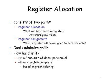 1 Register Allocation Consists of two parts: –register allocation What will be stored in registers –Only unambiguous values –register assignment Which.