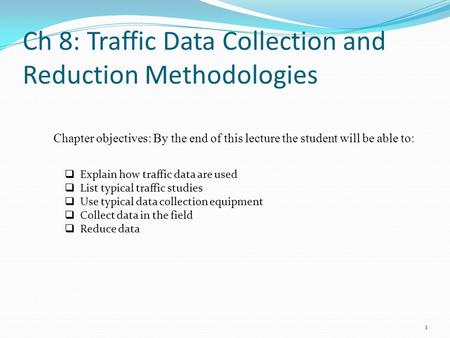 Ch 8: Traffic Data Collection and Reduction Methodologies 1  Explain how traffic data are used  List typical traffic studies  Use typical data collection.