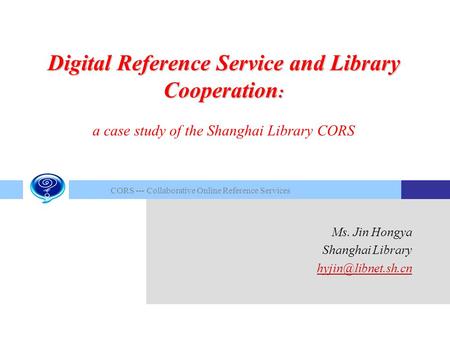 CORS --- Collaborative Online Reference Services Ms. Jin Hongya Shanghai Library Digital Reference Service and Library Cooperation :