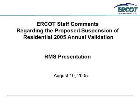 ERCOT Staff Comments Regarding the Proposed Suspension of Residential 2005 Annual Validation RMS Presentation August 10, 2005.