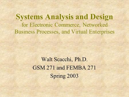 Systems Analysis and Design for Electronic Commerce, Networked Business Processes, and Virtual Enterprises Walt Scacchi, Ph.D. GSM 271 and FEMBA 271 Spring.