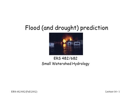 Lecture 16 - 1 ERS 482/682 (Fall 2002) Flood (and drought) prediction ERS 482/682 Small Watershed Hydrology.