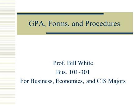 GPA, Forms, and Procedures Prof. Bill White Bus. 101-301 For Business, Economics, and CIS Majors.