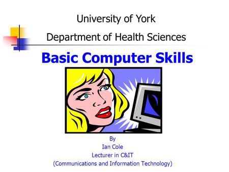 Basic Computer Skills By Ian Cole Lecturer in C&IT (Communications and Information Technology) University of York Department of Health Sciences.