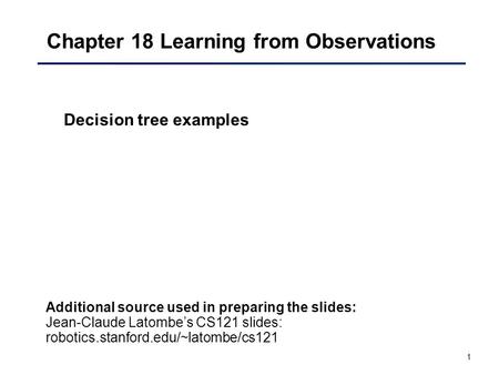 1 Chapter 18 Learning from Observations Decision tree examples Additional source used in preparing the slides: Jean-Claude Latombe’s CS121 slides: robotics.stanford.edu/~latombe/cs121.