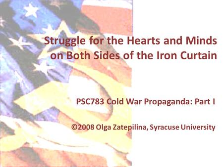 Struggle for the Hearts and Minds on Both Sides of the Iron Curtain PSC783 Cold War Propaganda: Part I ©2008 Olga Zatepilina, Syracuse University.
