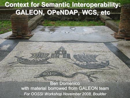 Context for Semantic Interoperability: GALEON, OPeNDAP, WCS, etc Ben Domenico with material borrowed from GALEON team For OOSSI Workshop November 2008,