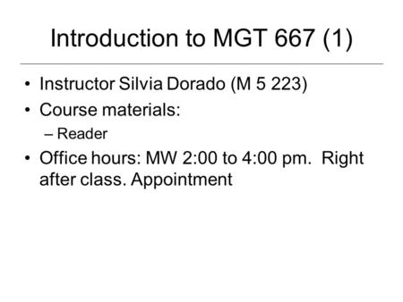 Introduction to MGT 667 (1) Instructor Silvia Dorado (M 5 223) Course materials: –Reader Office hours: MW 2:00 to 4:00 pm. Right after class. Appointment.