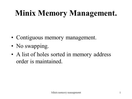 MInix memory management1 Minix Memory Management. Contiguous memory management. No swapping. A list of holes sorted in memory address order is maintained.