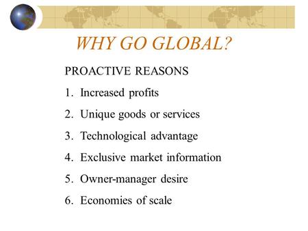 WHY GO GLOBAL? PROACTIVE REASONS 1.Increased profits 2.Unique goods or services 3.Technological advantage 4.Exclusive market information 5.Owner-manager.