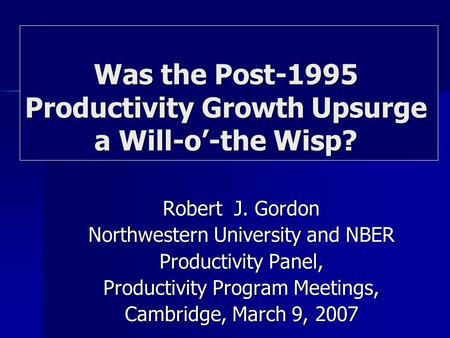 Robert J. Gordon Northwestern University and NBER Productivity Panel, Productivity Program Meetings, Cambridge, March 9, 2007 Was the Post-1995 Productivity.