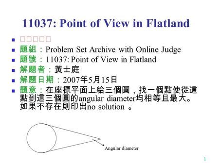1 11037: Point of View in Flatland ★★☆☆☆ 題組： Problem Set Archive with Online Judge 題號： 11037: Point of View in Flatland 解題者：黃士庭 解題日期： 2007 年 5 月 15 日 題意：在座標平面上給三個圓，找一個點使從這.
