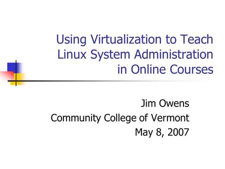 Using Virtualization to Teach Linux System Administration in Online Courses Jim Owens Community College of Vermont May 8, 2007.