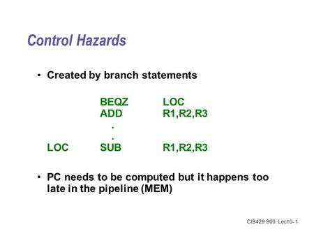 CIS429.S00: Lec10- 1 Control Hazards Created by branch statements BEQZLOC ADDR1,R2,R3. LOCSUBR1,R2,R3 PC needs to be computed but it happens too late in.