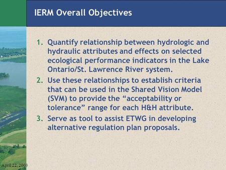 April 22, 2003 IERM Overall Objectives 1.Quantify relationship between hydrologic and hydraulic attributes and effects on selected ecological performance.