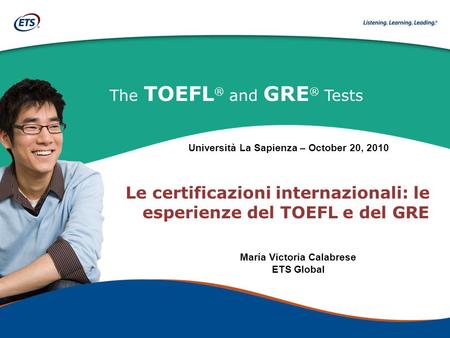 The TOEFL ® and GRE ® Tests Le certificazioni internazionali: le esperienze del TOEFL e del GRE María Victoria Calabrese ETS Global Università La Sapienza.