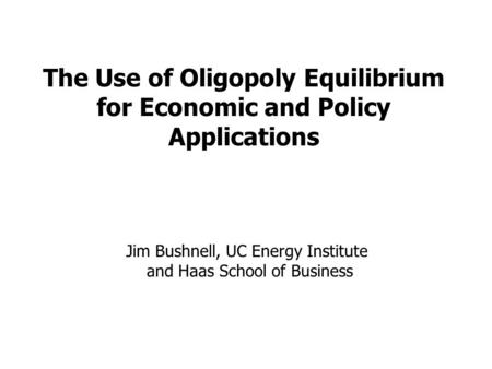 The Use of Oligopoly Equilibrium for Economic and Policy Applications Jim Bushnell, UC Energy Institute and Haas School of Business.