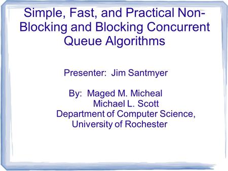 Simple, Fast, and Practical Non- Blocking and Blocking Concurrent Queue Algorithms Presenter: Jim Santmyer By: Maged M. Micheal Michael L. Scott Department.
