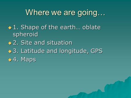Where we are going…  1. Shape of the earth… oblate spheroid  2. Site and situation  3. Latitude and longitude, GPS  4. Maps.