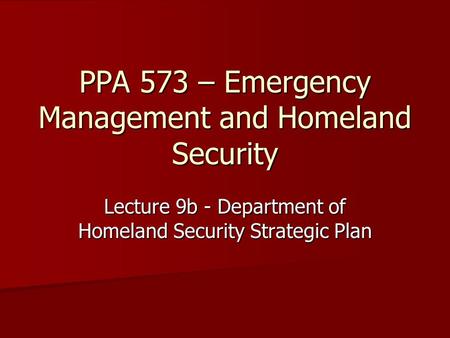 PPA 573 – Emergency Management and Homeland Security Lecture 9b - Department of Homeland Security Strategic Plan.
