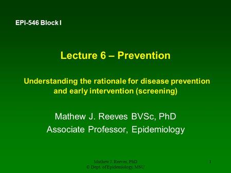 Mathew J. Reeves, PhD © Dept. of Epidemiology, MSU 1 Lecture 6 – Prevention Understanding the rationale for disease prevention and early intervention (screening)