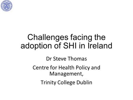 Challenges facing the adoption of SHI in Ireland Dr Steve Thomas Centre for Health Policy and Management, Trinity College Dublin.