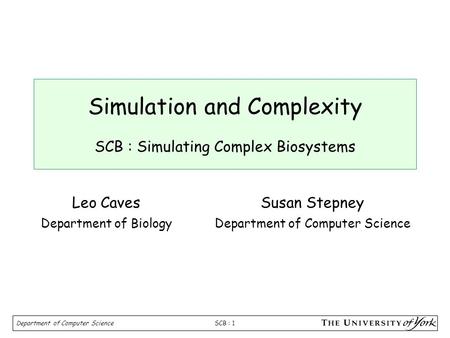 SCB : 1 Department of Computer Science Simulation and Complexity SCB : Simulating Complex Biosystems Susan Stepney Department of Computer Science Leo Caves.
