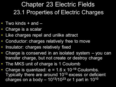 Chapter 23 Electric Fields Two kinds + and – Charge is a scalar Like charges repel and unlike attract Conductor: charges relatively free to move Insulator: