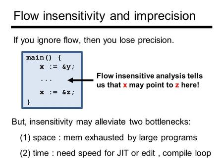 Flow insensitivity and imprecision If you ignore flow, then you lose precision. main() { x := &y;... x := &z; } Flow insensitive analysis tells us that.