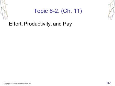 Copyright © 2009 Pearson Education, Inc. 11- 1 Topic 6-2. (Ch. 11) Effort, Productivity, and Pay.