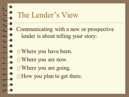 The Lender’s View Communicating with a new or prospective lender is about telling your story: 4 Where you have been. 4 Where you are now. 4 Where you are.