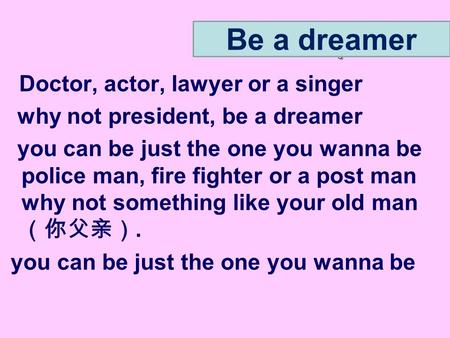 Doctor, actor, lawyer or a singer why not president, be a dreamer you can be just the one you wanna be police man, fire fighter or a post man why not something.