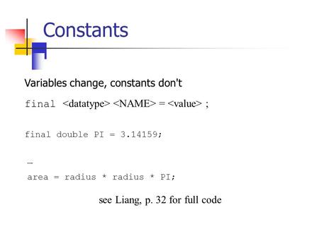 Constants Variables change, constants don't final = ; final double PI = 3.14159; … area = radius * radius * PI; see Liang, p. 32 for full code.
