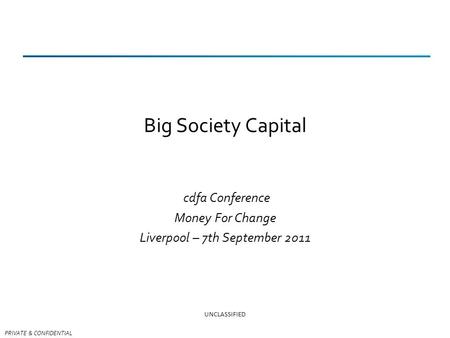 PRIVATE & CONFIDENTIAL Big Society Capital cdfa Conference Money For Change Liverpool – 7th September 2011 UNCLASSIFIED.