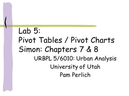 Lab 5: Pivot Tables / Pivot Charts Simon: Chapters 7 & 8 URBPL 5/6010: Urban Analysis University of Utah Pam Perlich.