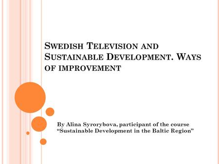 S WEDISH T ELEVISION AND S USTAINABLE D EVELOPMENT. W AYS OF IMPROVEMENT By Alina Syrorybova, participant of the course “Sustainable Development in the.