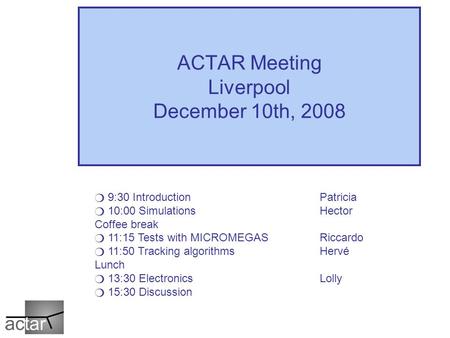 ACTAR Meeting Liverpool December 10th, 2008 ❍ 9:30 Introduction Patricia ❍ 10:00 SimulationsHector Coffee break ❍ 11:15 Tests with MICROMEGASRiccardo ❍