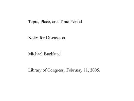 Topic, Place, and Time Period Notes for Discussion Michael Buckland Library of Congress, February 11, 2005.