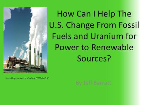 How Can I Help The U.S. Change From Fossil Fuels and Uranium for Power to Renewable Sources? By Jeff Barratt