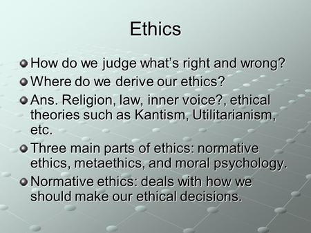 Ethics How do we judge what’s right and wrong? Where do we derive our ethics? Ans. Religion, law, inner voice?, ethical theories such as Kantism, Utilitarianism,